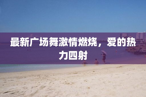 最新廣場舞激情燃燒，愛的熱力四射