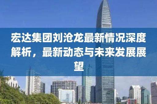 宏達集團劉滄龍最新情況深度解析，最新動態(tài)與未來發(fā)展展望