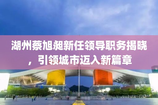 湖州蔡旭昶新任領(lǐng)導(dǎo)職務(wù)揭曉，引領(lǐng)城市邁入新篇章