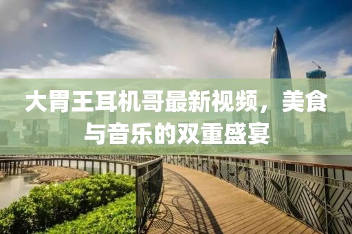 大胃王耳機(jī)哥最新視頻，美食與音樂的雙重盛宴