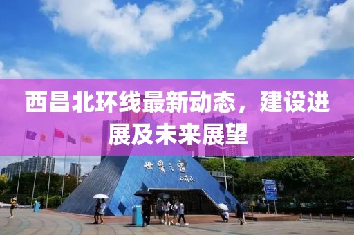西昌北環(huán)線最新動(dòng)態(tài)，建設(shè)進(jìn)展及未來(lái)展望