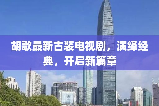 胡歌最新古裝電視劇，演繹經(jīng)典，開啟新篇章
