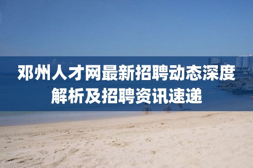 鄧州人才網(wǎng)最新招聘動態(tài)深度解析及招聘資訊速遞