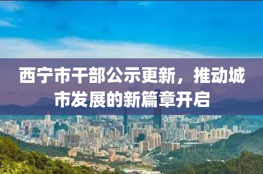 西寧市干部公示更新，推動城市發(fā)展的新篇章開啟