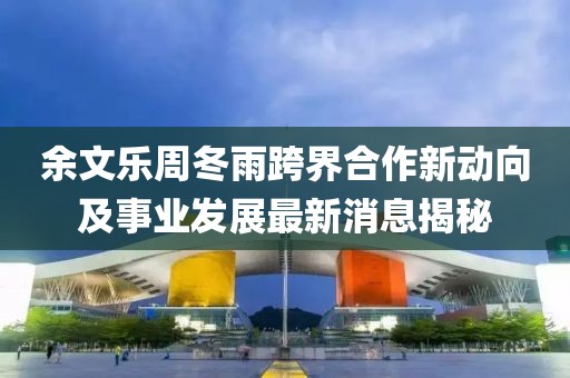 余文樂周冬雨跨界合作新動(dòng)向及事業(yè)發(fā)展最新消息揭秘