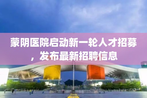 蒙陰醫(yī)院啟動(dòng)新一輪人才招募，發(fā)布最新招聘信息