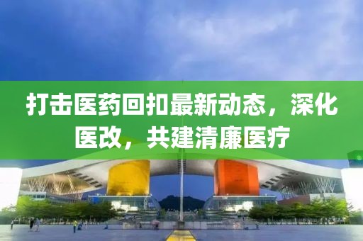 打擊醫(yī)藥回扣最新動(dòng)態(tài)，深化醫(yī)改，共建清廉醫(yī)療