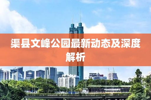渠縣文峰公園最新動態(tài)及深度解析