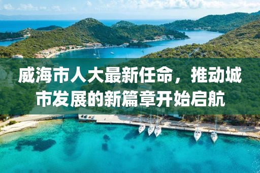 威海市人大最新任命，推動城市發(fā)展的新篇章開始啟航