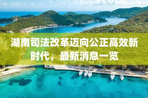 湖南司法改革邁向公正高效新時代，最新消息一覽