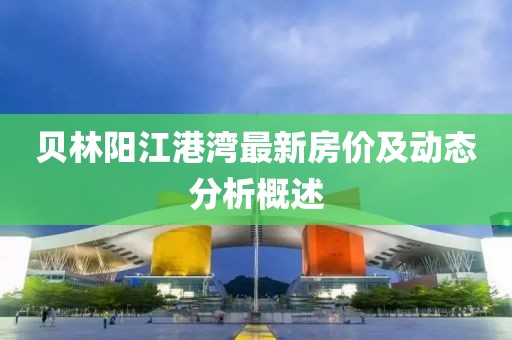 貝林陽(yáng)江港灣最新房?jī)r(jià)及動(dòng)態(tài)分析概述