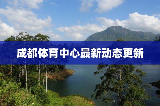 成都體育中心最新動(dòng)態(tài)更新