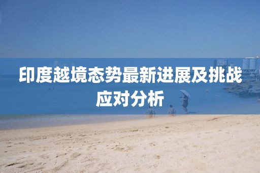 印度越境態(tài)勢(shì)最新進(jìn)展及挑戰(zhàn)應(yīng)對(duì)分析