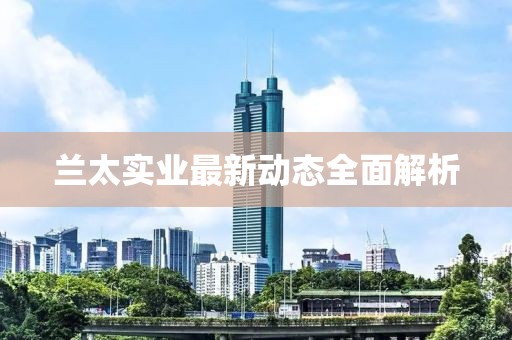 蘭太實(shí)業(yè)最新動(dòng)態(tài)全面解析
