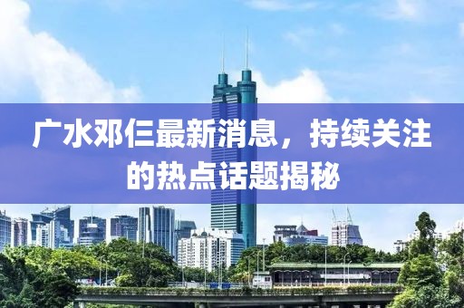 廣水鄧仨最新消息，持續(xù)關(guān)注的熱點(diǎn)話題揭秘