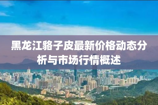 黑龍江貉子皮最新價格動態(tài)分析與市場行情概述