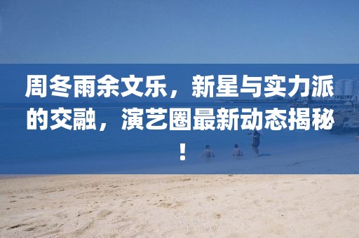 周冬雨余文樂(lè)，新星與實(shí)力派的交融，演藝圈最新動(dòng)態(tài)揭秘！
