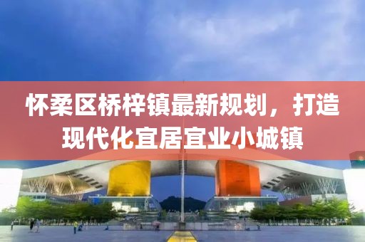懷柔區(qū)橋梓鎮(zhèn)最新規(guī)劃，打造現(xiàn)代化宜居宜業(yè)小城鎮(zhèn)