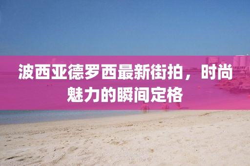 波西亞德羅西最新街拍，時(shí)尚魅力的瞬間定格