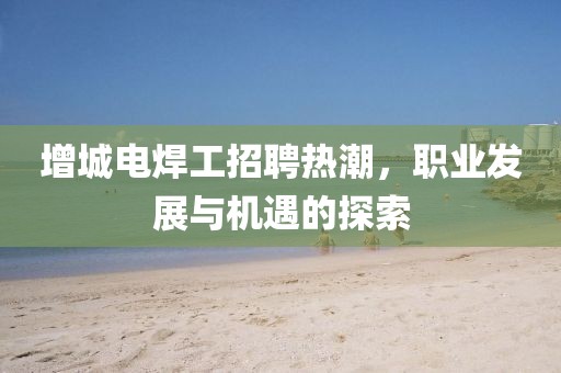 增城電焊工招聘熱潮，職業(yè)發(fā)展與機(jī)遇的探索