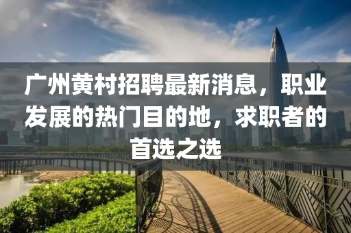 廣州黃村招聘最新消息，職業(yè)發(fā)展的熱門目的地，求職者的首選之選