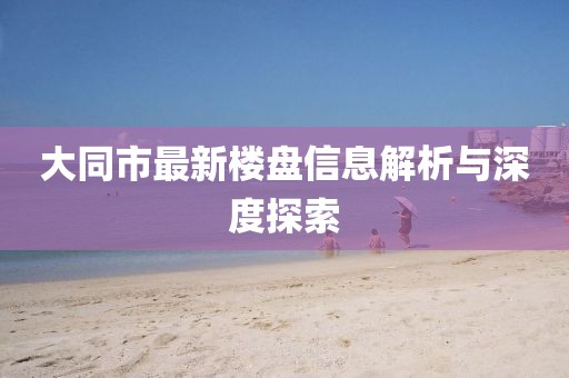 大同市最新樓盤信息解析與深度探索