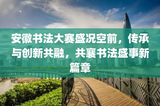 安徽書法大賽盛況空前，傳承與創(chuàng)新共融，共襄書法盛事新篇章