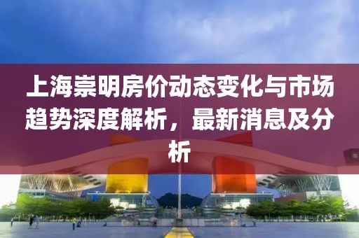上海崇明房?jī)r(jià)動(dòng)態(tài)變化與市場(chǎng)趨勢(shì)深度解析，最新消息及分析