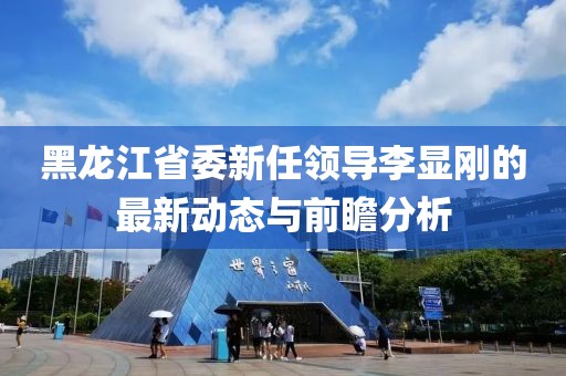 黑龍江省委新任領(lǐng)導(dǎo)李顯剛的最新動(dòng)態(tài)與前瞻分析