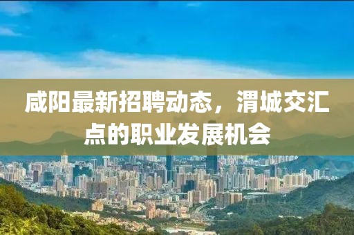 咸陽(yáng)最新招聘動(dòng)態(tài)，渭城交匯點(diǎn)的職業(yè)發(fā)展機(jī)會(huì)
