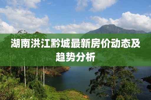 湖南洪江黔城最新房?jī)r(jià)動(dòng)態(tài)及趨勢(shì)分析