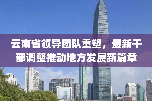 云南省領(lǐng)導團隊重塑，最新干部調(diào)整推動地方發(fā)展新篇章