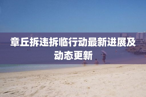 章丘拆違拆臨行動最新進展及動態(tài)更新