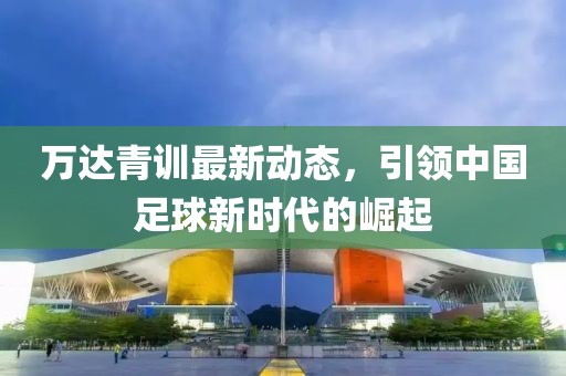 萬達青訓最新動態(tài)，引領(lǐng)中國足球新時代的崛起
