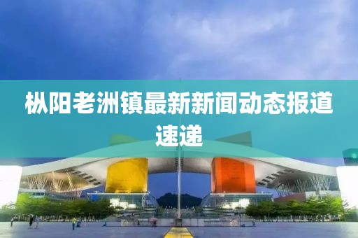 樅陽老洲鎮(zhèn)最新新聞動態(tài)報道速遞