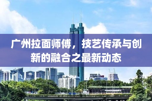 廣州拉面師傅，技藝傳承與創(chuàng)新的融合之最新動(dòng)態(tài)