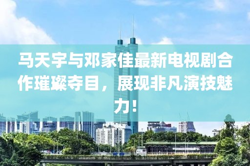 馬天宇與鄧家佳最新電視劇合作璀璨奪目，展現(xiàn)非凡演技魅力！