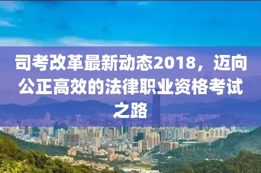 司考改革最新動(dòng)態(tài)2018，邁向公正高效的法律職業(yè)資格考試之路