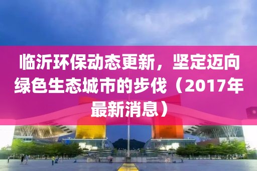 臨沂環(huán)保動態(tài)更新，堅定邁向綠色生態(tài)城市的步伐（2017年最新消息）