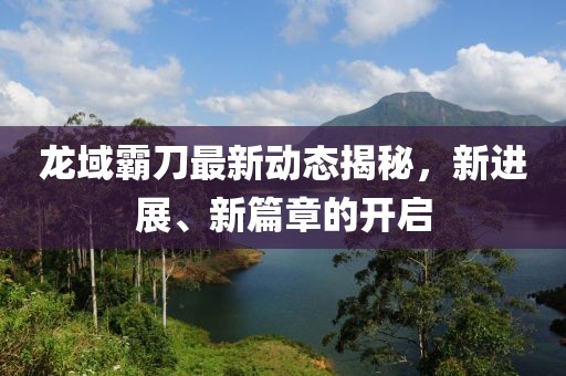 龍域霸刀最新動態(tài)揭秘，新進展、新篇章的開啟