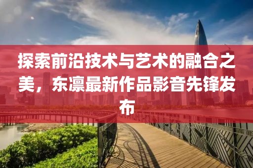 探索前沿技術(shù)與藝術(shù)的融合之美，東凜最新作品影音先鋒發(fā)布