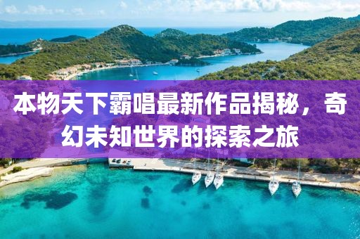 本物天下霸唱最新作品揭秘，奇幻未知世界的探索之旅