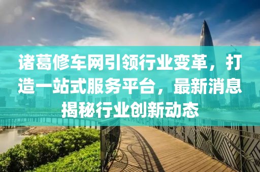諸葛修車網(wǎng)引領(lǐng)行業(yè)變革，打造一站式服務(wù)平臺，最新消息揭秘行業(yè)創(chuàng)新動態(tài)
