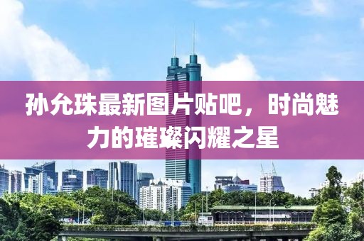 孫允珠最新圖片貼吧，時尚魅力的璀璨閃耀之星