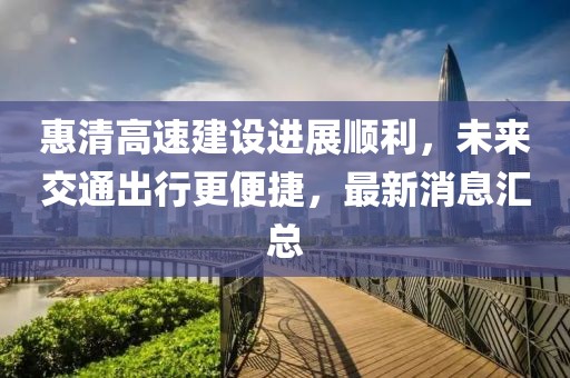 惠清高速建設(shè)進展順利，未來交通出行更便捷，最新消息匯總