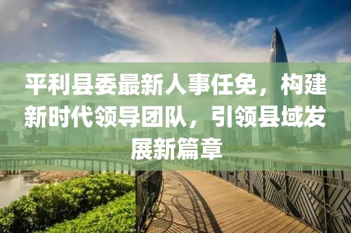 平利縣委最新人事任免，構(gòu)建新時代領(lǐng)導(dǎo)團隊，引領(lǐng)縣域發(fā)展新篇章