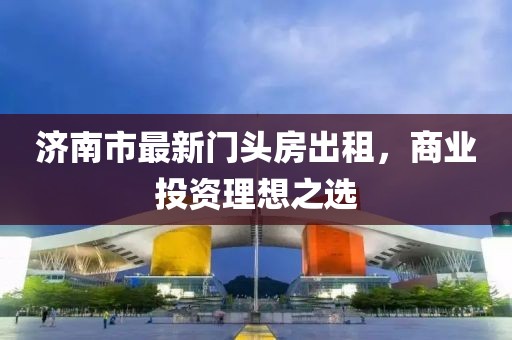 濟南市最新門頭房出租，商業(yè)投資理想之選