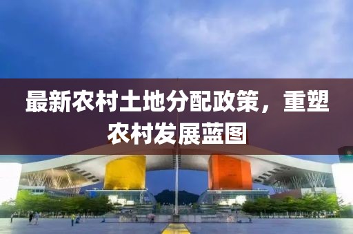 最新農(nóng)村土地分配政策，重塑農(nóng)村發(fā)展藍(lán)圖