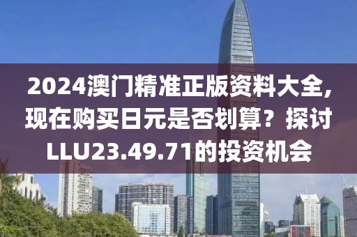2024澳門精準(zhǔn)正版資料大全,現(xiàn)在購(gòu)買日元是否劃算？探討LLU23.49.71的投資機(jī)會(huì)