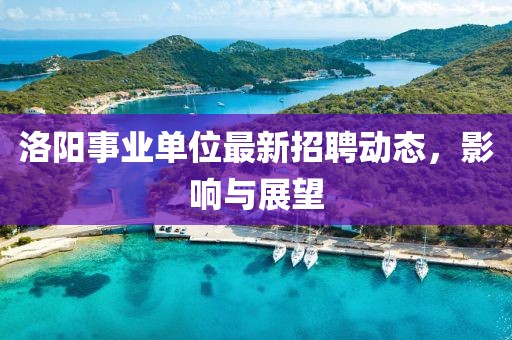 洛陽事業(yè)單位最新招聘動態(tài)，影響與展望